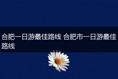 合肥一日游最佳路线 合肥市一日游最佳路线