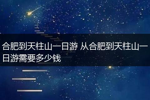 合肥到天柱山一日游 从合肥到天柱山一日游需要多少钱