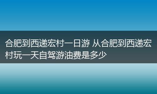 合肥到西递宏村一日游 从合肥到西递宏村玩一天自驾游油费是多少