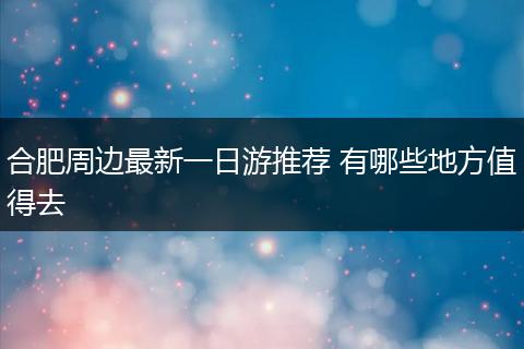 合肥周边最新一日游推荐 有哪些地方值得去