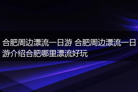 合肥周边漂流一日游 合肥周边漂流一日游介绍合肥哪里漂流好玩