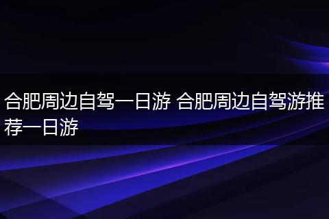 合肥周边自驾一日游 合肥周边自驾游推荐一日游