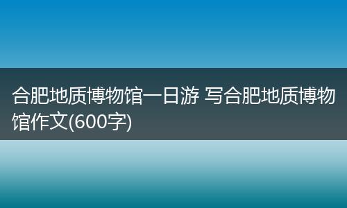 合肥地质博物馆一日游 写合肥地质博物馆作文(600字)