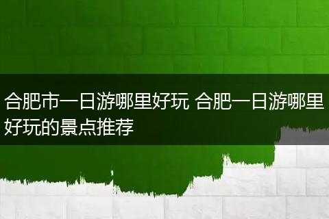 合肥市一日游哪里好玩 合肥一日游哪里好玩的景点推荐