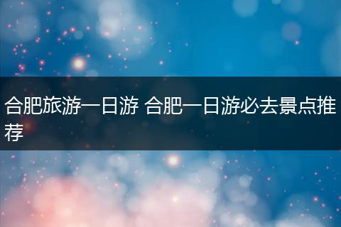 合肥旅游一日游 合肥一日游必去景点推荐