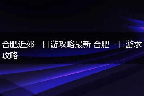 合肥近郊一日游攻略最新 合肥一日游求攻略