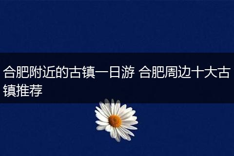 合肥附近的古镇一日游 合肥周边十大古镇推荐
