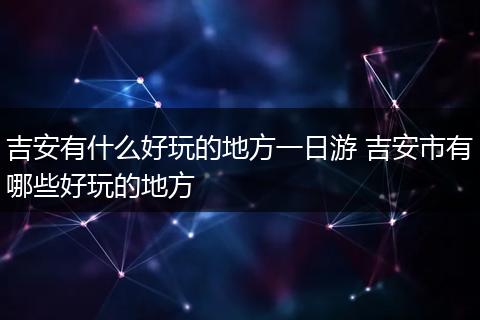 吉安有什么好玩的地方一日游 吉安市有哪些好玩的地方