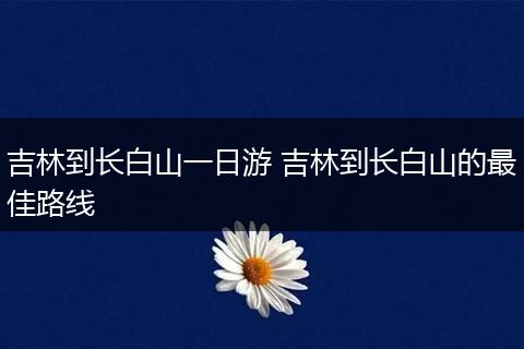 吉林到长白山一日游 吉林到长白山的最佳路线