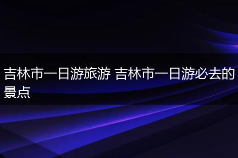 吉林市一日游旅游 吉林市一日游必去的景点