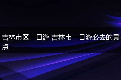 吉林市区一日游 吉林市一日游必去的景点