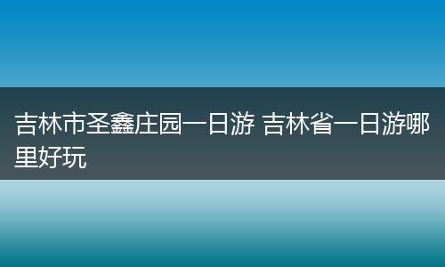 吉林市圣鑫庄园一日游 吉林省一日游哪里好玩