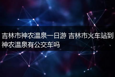 吉林市神农温泉一日游 吉林市火车站到神农温泉有公交车吗