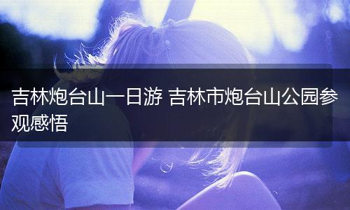 吉林炮台山一日游 吉林市炮台山公园参观感悟