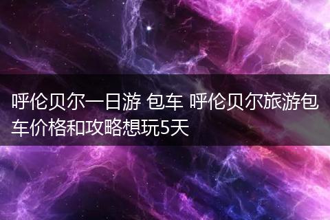 呼伦贝尔一日游 包车 呼伦贝尔旅游包车价格和攻略想玩5天