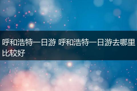 呼和浩特一日游 呼和浩特一日游去哪里比较好