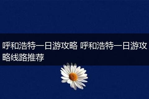 呼和浩特一日游攻略 呼和浩特一日游攻略线路推荐