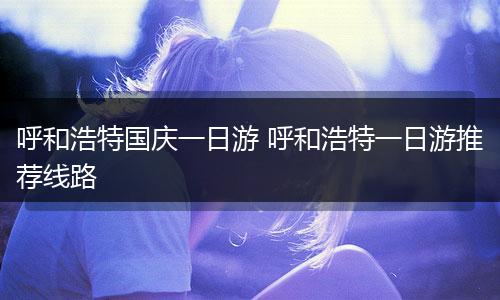 呼和浩特国庆一日游 呼和浩特一日游推荐线路