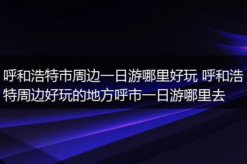 呼和浩特市周边一日游哪里好玩 呼和浩特周边好玩的地方呼市一日游哪里去