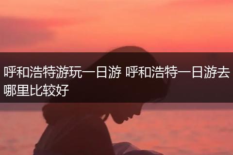 呼和浩特游玩一日游 呼和浩特一日游去哪里比较好