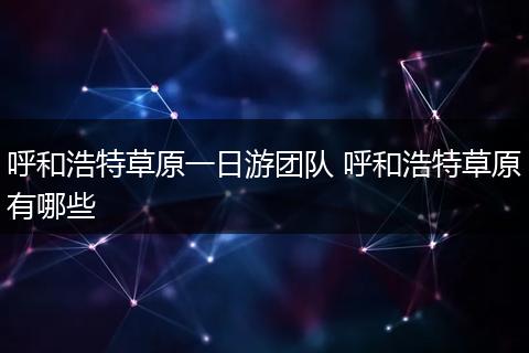呼和浩特草原一日游团队 呼和浩特草原有哪些