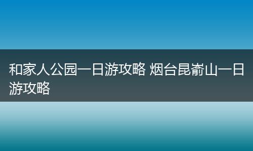 和家人公园一日游攻略 烟台昆嵛山一日游攻略