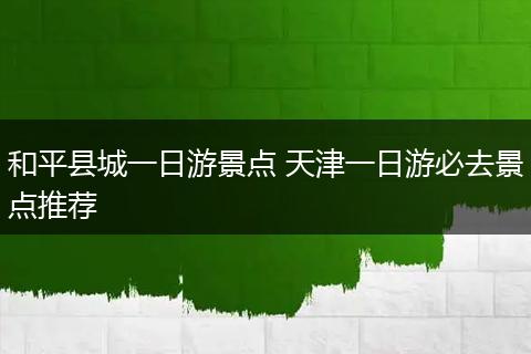 和平县城一日游景点 天津一日游必去景点推荐