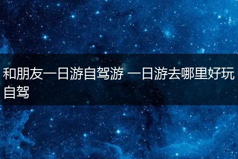 和朋友一日游自驾游 一日游去哪里好玩自驾
