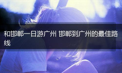 和邯郸一日游广州 邯郸到广州的最佳路线