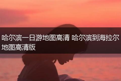 哈尔滨一日游地图高清 哈尔滨到海拉尔地图高清版