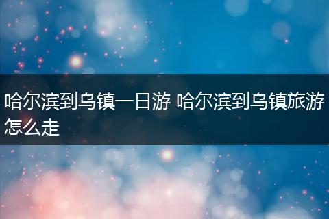 哈尔滨到乌镇一日游 哈尔滨到乌镇旅游怎么走