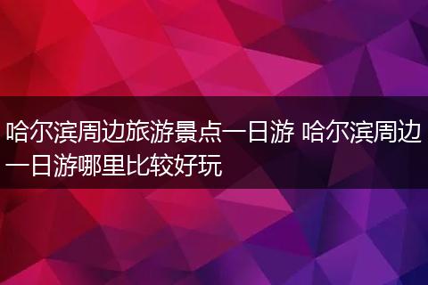 哈尔滨周边旅游景点一日游 哈尔滨周边一日游哪里比较好玩