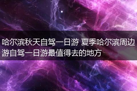 哈尔滨秋天自驾一日游 夏季哈尔滨周边游自驾一日游最值得去的地方