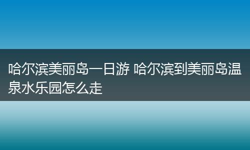 哈尔滨美丽岛一日游 哈尔滨到美丽岛温泉水乐园怎么走