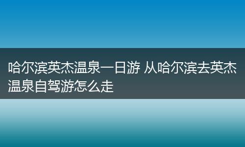 哈尔滨英杰温泉一日游 从哈尔滨去英杰温泉自驾游怎么走