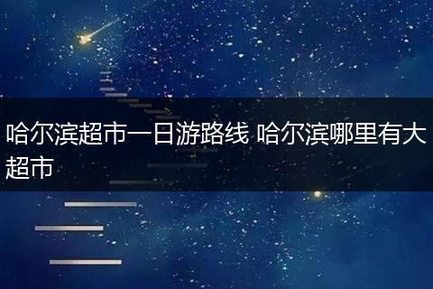 哈尔滨超市一日游路线 哈尔滨哪里有大超市