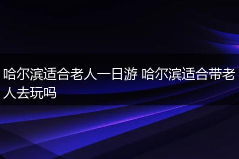 哈尔滨适合老人一日游 哈尔滨适合带老人去玩吗