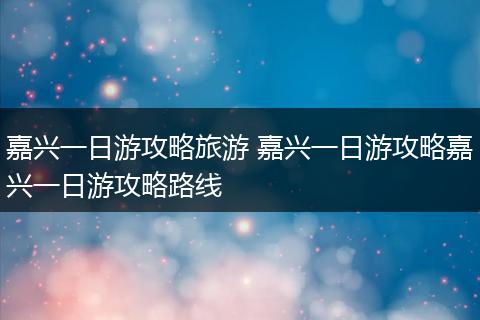 嘉兴一日游攻略旅游 嘉兴一日游攻略嘉兴一日游攻略路线