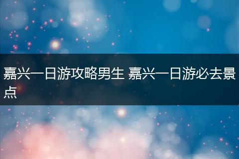 嘉兴一日游攻略男生 嘉兴一日游必去景点