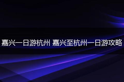 嘉兴一日游杭州 嘉兴至杭州一日游攻略