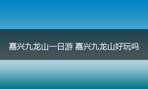 嘉兴九龙山一日游 嘉兴九龙山好玩吗