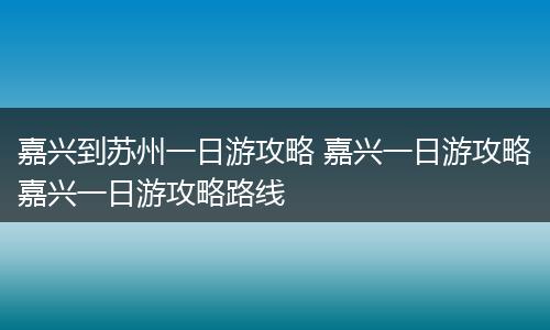嘉兴到苏州一日游攻略 嘉兴一日游攻略嘉兴一日游攻略路线