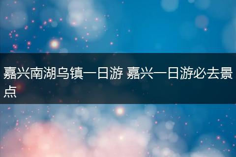 嘉兴南湖乌镇一日游 嘉兴一日游必去景点