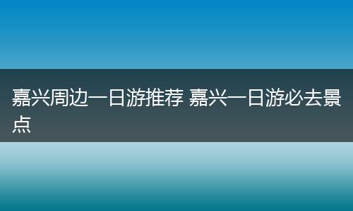 嘉兴周边一日游推荐 嘉兴一日游必去景点