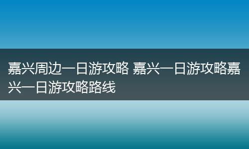 嘉兴周边一日游攻略 嘉兴一日游攻略嘉兴一日游攻略路线