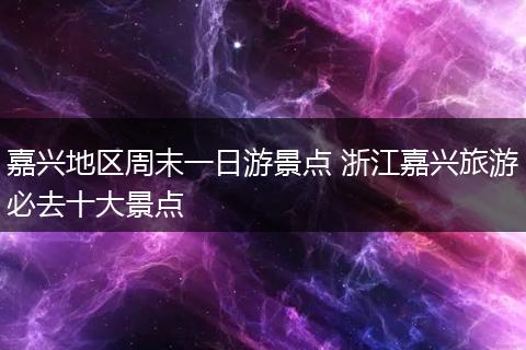 嘉兴地区周末一日游景点 浙江嘉兴旅游必去十大景点