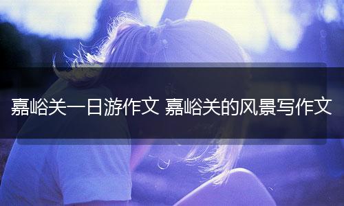 嘉峪关一日游作文 嘉峪关的风景写作文