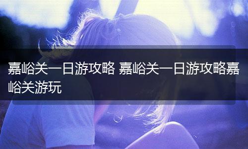 嘉峪关一日游攻略 嘉峪关一日游攻略嘉峪关游玩