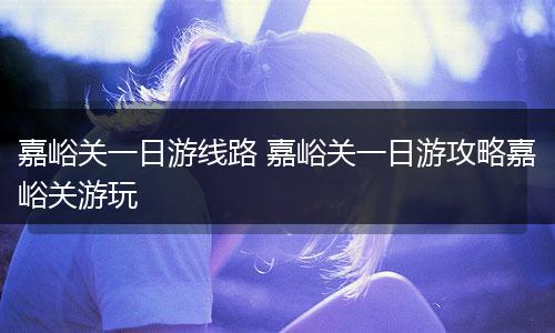 嘉峪关一日游线路 嘉峪关一日游攻略嘉峪关游玩