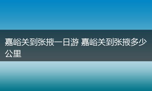 嘉峪关到张掖一日游 嘉峪关到张掖多少公里